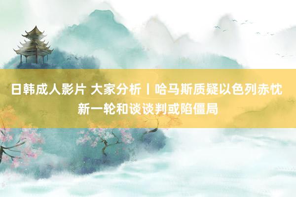 日韩成人影片 大家分析丨哈马斯质疑以色列赤忱 新一轮和谈谈判或陷僵局