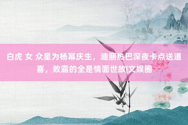 白虎 女 众星为杨幂庆生，迪丽热巴深夜卡点送道喜，败露的全是情面世故|文娱圈