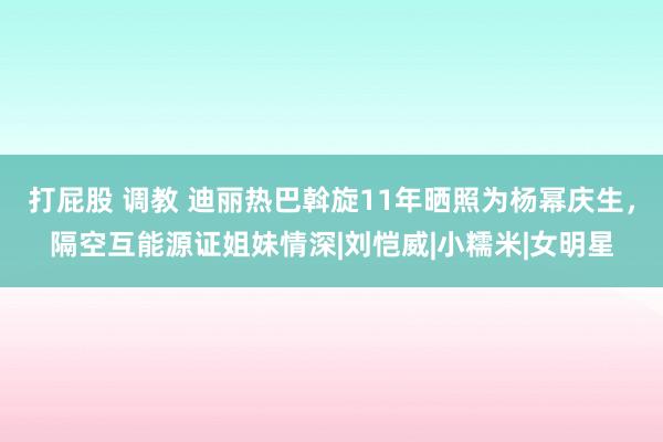 打屁股 调教 迪丽热巴斡旋11年晒照为杨幂庆生，隔空互能源证姐妹情深|刘恺威|小糯米|女明星