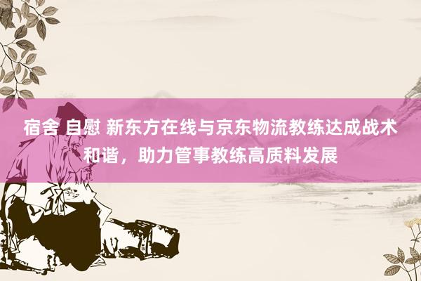 宿舍 自慰 新东方在线与京东物流教练达成战术和谐，助力管事教练高质料发展