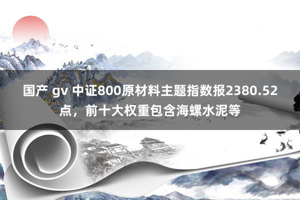 国产 gv 中证800原材料主题指数报2380.52点，前十大权重包含海螺水泥等