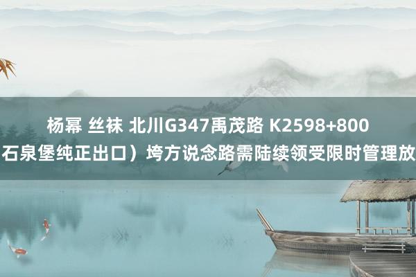 杨幂 丝袜 北川G347禹茂路 K2598+800（石泉堡纯正出口）垮方说念路需陆续领受限时管理放行