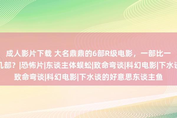 成人影片下载 大名鼎鼎的6部R级电影，一部比一部恐怖，你通关了几部？|恐怖片|东谈主体蜈蚣|致命弯谈|科幻电影|下水谈的好意思东谈主鱼