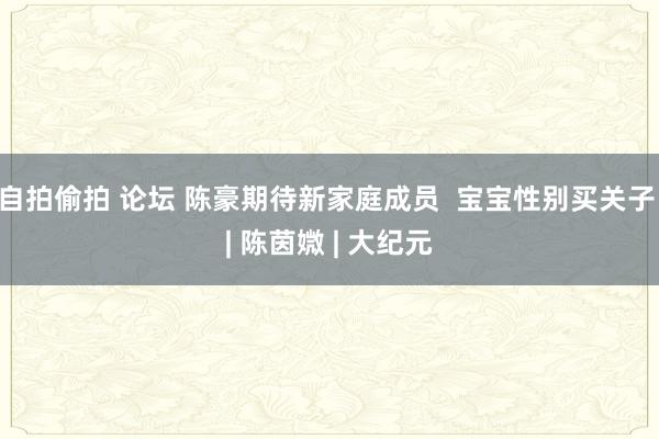 自拍偷拍 论坛 陈豪期待新家庭成员  宝宝性别买关子 | 陈茵媺 | 大纪元