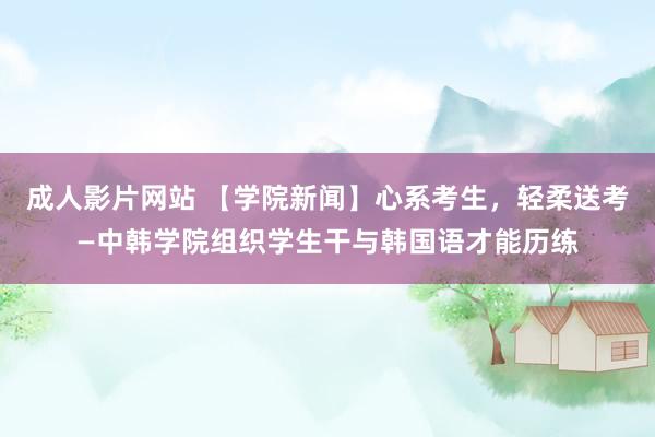 成人影片网站 【学院新闻】心系考生，轻柔送考—中韩学院组织学生干与韩国语才能历练