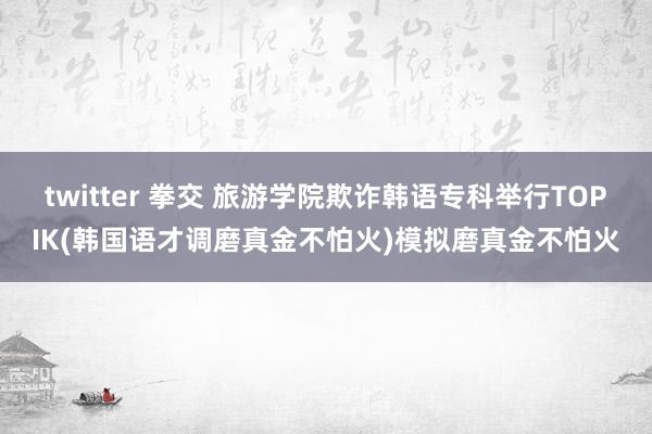 twitter 拳交 旅游学院欺诈韩语专科举行TOPIK(韩国语才调磨真金不怕火)模拟磨真金不怕火