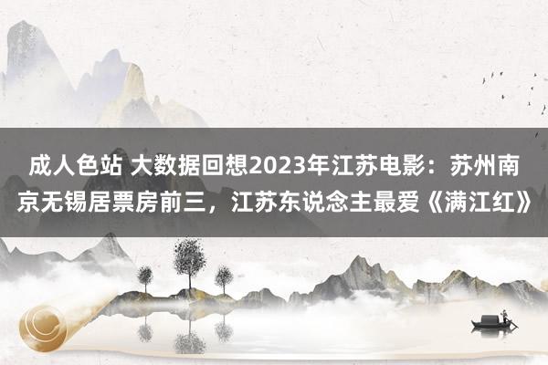 成人色站 大数据回想2023年江苏电影：苏州南京无锡居票房前三，江苏东说念主最爱《满江红》